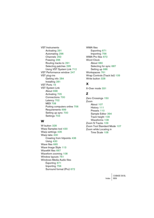 Page 809CUBASE SX/SLIndex 809
VST Instruments
Activating
 291
Automating
 296
Channels
 292
Freezing
 296
Routing tracks to
 291
Selecting patches
 295
Using VST System Link
 712
VST Performance window
 247
VST plug-ins
Getting info
 284
Installing
 281
VST Ports
 16
VST System Link
About
 698
Activating
 705
Connections
 700
Latency
 702
MIDI
 708
Putting computers online
 706
Requirements
 699
Setting up sync
 700
Settings
 703
W
W button 328
Warp Samples tool
 430
Warp settings
 435
Warp tabs
 430
Creating...