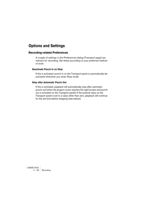 Page 82CUBASE SX/SL4 – 82 Recording
Options and Settings
Recording-related Preferences
A couple of settings in the Preferences dialog (Transport page) are 
relevant for recording. Set these according to your preferred method 
of work:
Deactivate Punch In on Stop
If this is activated, punch in on the Transport panel is automatically de-
activated whenever you enter Stop mode.
Stop after Automatic Punch Out
If this is activated, playback will automatically stop after automatic 
punch out (when the project cursor...