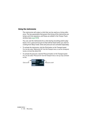 Page 84CUBASE SX/SL4 – 84 Recording
Using the metronome
The metronome will output a click that can be used as a timing refer-
ence. The two parameters that govern the timing of the metronome are 
tempo and time signature, and these are edited in the Tempo Track 
window (see page 620).
You can use the metronome for a click during recording and/or play-
back or for a precount (count-in) that will be heard when you start re-
cording from Stop mode. Click and precount are activated separately:
• To activate the...