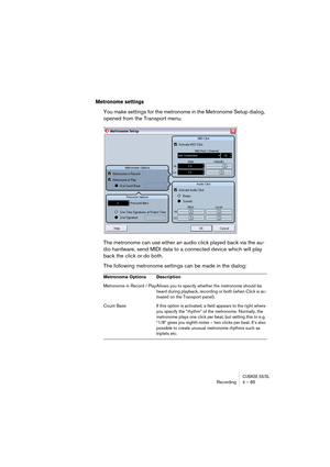 Page 85CUBASE SX/SLRecording4 – 85
Metronome settings
You make settings for the metronome in the Metronome Setup dialog, 
opened from the Transport menu.
The metronome can use either an audio click played back via the au-
dio hardware, send MIDI data to a connected device which will play 
back the click or do both. 
The following metronome settings can be made in the dialog:
Metronome Options Description
Metronome in Record / Play Allows you to specify whether the metronome should be 
heard during playback,...