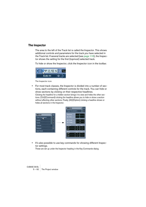 Page 92CUBASE SX/SL5 – 92 The Project window
The Inspector
The area to the left of the Track list is called the Inspector. This shows 
additional controls and parameters for the track you have selected in 
the Track list. If several tracks are selected (see page 116), the Inspec-
tor shows the setting for the first (topmost) selected track.
To hide or show the Inspector, click the Inspector icon in the toolbar.
The Inspector icon.
•For most track classes, the Inspector is divided into a number of sec-
tions,...