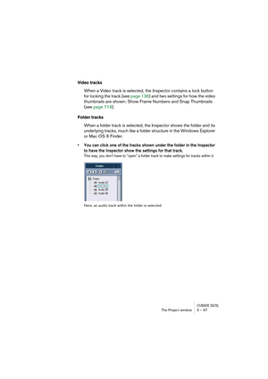 Page 97CUBASE SX/SLThe Project window 5 – 97
Video tracks
When a Video track is selected, the Inspector contains a lock button 
for locking the track (see page 136) and two settings for how the video 
thumbnails are shown: Show Frame Numbers and Snap Thumbnails 
(see page 719).
Folder tracks
When a folder track is selected, the Inspector shows the folder and its 
underlying tracks, much like a folder structure in the Windows Explorer 
or Mac OS X Finder.
• You can click one of the tracks shown under the folder...