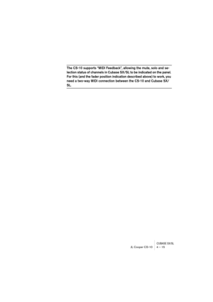 Page 15 
CUBASE SX/SL
 
JL Cooper CS-10 4 – 15 
The CS-10 supports “MIDI Feedback”, allowing the mute, solo and se-
lection status of channels in Cubase SX/SL to be indicated on the panel. 
For this (and the fader position indication described above) to work, you 
need a two-way MIDI connection between the CS-10 and Cubase SX/
 
SL. 