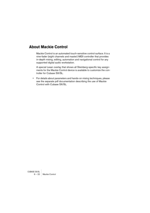 Page 22 
CUBASE SX/SL
 
6 – 22 Mackie Control 
About Mackie Control
 
Mackie Control is an automated touch-sensitive control surface. It is a 
nine-fader (eight channels and master) MIDI controller that provides 
in-depth mixing, editing, automation and navigational control for any 
supported digital audio workstation.
A special Lexan overlay that shows all Steinberg-specific key assign-
ments for the Mackie Control device is available to customize the con-
troller for Cubase SX/SL. 
• 
For details about...