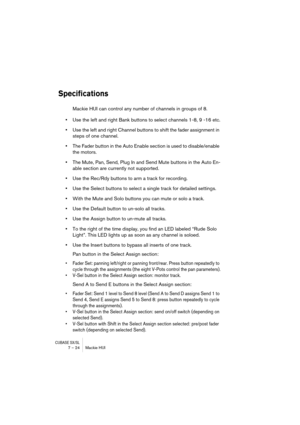 Page 24 
CUBASE SX/SL
 
7 – 24 Mackie HUI 
Specifications
 
Mackie HUI can control any number of channels in groups of 8. 
• 
Use the left and right Bank buttons to select channels 1-8, 9 -16 etc. 
• 
Use the left and right Channel buttons to shift the fader assignment in 
steps of one channel. 
• 
The Fader button in the Auto Enable section is used to disable/enable 
the motors. 
• 
The Mute, Pan, Send, Plug In and Send Mute buttons in the Auto En-
able section are currently not supported. 
• 
Use the Rec/Rdy...