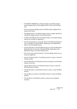 Page 25 
CUBASE SX/SL
 
Mackie HUI 7 – 25 
• 
The SELECT ASSIGN four character display in the Select Assign 
section displays Send or Pan assignment for V-Pots and V-Sel but-
tons. 
• 
The four character displays above the Select buttons display the as-
signed track names. 
• 
The Bypass button in the Select Assign section is always selected to 
indicate the bypass function of the Insert buttons.
•The Mute, Rec/Rdy All, Input and Output buttons in the Select Assign 
section are currently not supported.
•Use the...