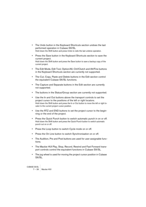 Page 26CUBASE SX/SL7 – 26 Mackie HUI
•The Undo button in the Keyboard Shortcuts section undoes the last 
performed operation in Cubase SX/SL.
Hold down the Shift button and press Undo to redo the last undone operation.
•Press the Save button in the Keyboard Shortcuts section to save the 
current project.
Hold down the Shift button and press the Save button to save a backup copy of the 
current project.
•The Edit Mode, Edit Tool, Option/All, Ctrl/Clutch and Alt/Fine buttons 
in the Keyboard Shortcuts section are...