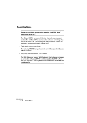 Page 36CUBASE SX/SL9 – 36 Roland MCR-8
Specifications
Before you can initiate remote control operation, the MCR-8 “Mode” 
switch must be set to “4”.
The Roland MCR-8 can control 16 mixer channels, plus transport 
control. The “A/B switch” is used to switch between controlling chan-
nels 1 - 8 and 9 - 16. The following MCR-8 parameters control the 
equivalent parameters for each channel strip:
•Fader level, mute, solo and pan.
The following MCR-8 transport controls control the equivalent Cubase 
SX/SL...
