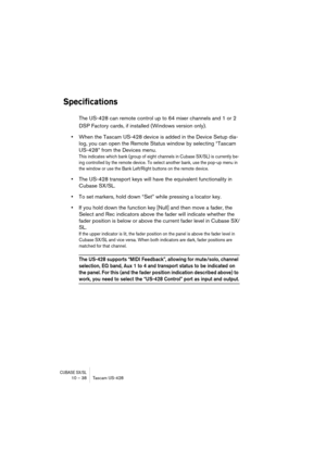 Page 38CUBASE SX/SL10 – 38 Tascam US-428
Specifications
The US-428 can remote control up to 64 mixer channels and 1 or 2 
DSP Factory cards, if installed (Windows version only). 
•When the Tascam US-428 device is added in the Device Setup dia-
log, you can open the Remote Status window by selecting “Tascam 
US-428” from the Devices menu.
This indicates which bank (group of eight channels in Cubase SX/SL) is currently be-
ing controlled by the remote device. To select another bank, use the pop-up menu in 
the...