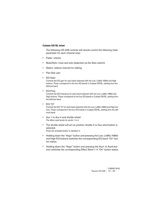 Page 39CUBASE SX/SLTascam US-428 10 – 39
Cubase SX/SL mixer
The following US-428 controls will remote control the following mixer 
parameter for each channel strip:
•Fader: volume
•Mute/Solo: mute and solo (selected via the Solo switch)
•Select: selects channel for editing
•Pan-Dial: pan
•EQ-Gain
Controls the EQ gain for each band selected with the Low, LoMid, HiMid and High 
buttons. These correspond to the four EQ bands in Cubase SX/SL, starting from the 
leftmost band.
•EQ-Freq
Controls the EQ frequency for...