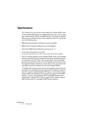 Page 42CUBASE SX/SL11 – 42 Yamaha 01V
Specifications
The Yamaha 01V can remote control either the Cubase SX/SL mixer 
or the Yamaha DSP Factory if installed (Windows only; see the sepa-
rate “Using Cubase SX/SL with DSP Factory” document for details). 
Before you can initiate remote control operation, the 01V must be set 
up in the following way:
•MIDI Parameter Change and Receive must be enabled.
•MIDI Control Change and Receive must be disabled.
•Device ID / MIDI Channel Receive must be set to “1”.
•Local...