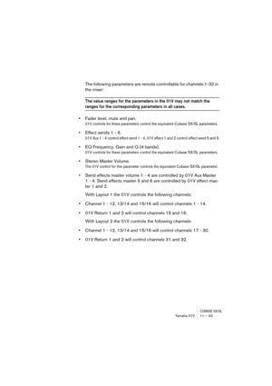 Page 43CUBASE SX/SLYamaha 01V 11 – 43
The following parameters are remote controllable for channels 1-32 in 
the mixer:
The value ranges for the parameters in the 01V may not match the 
ranges for the corresponding parameters in all cases.
•Fader level, mute and pan.
01V controls for these parameters control the equivalent Cubase SX/SL parameters.
•Effect sends 1 - 6.
01V Aux 1 - 4 control effect send 1 - 4, 01V effect 1 and 2 control effect send 5 and 6.
•EQ Frequency, Gain and Q (4 bands).
01V controls for...