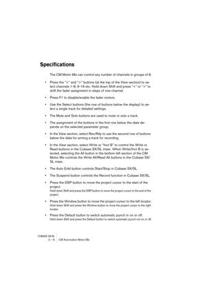 Page 6 
CUBASE SX/SL
 
2 – 6 CM Automation Motor Mix 
Specifications
 
The CM Motor Mix can control any number of channels in groups of 8.  
•  
Press the “” buttons (at the top of the View section) to se-
lect channels 1-8, 9-16 etc. Hold down Shift and press “” to 
shift the fader assignment in steps of one channel.  
•  
Press F1 to disable/enable the fader motors.  
•  
Use the Select buttons (the row of buttons below the display) to se-
lect a single track for detailed settings.  
•  
The Mute and Solo...