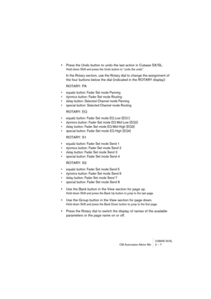 Page 7 
CUBASE SX/SL
 
CM Automation Motor Mix 2 – 7 
•  
Press the Undo button to undo the last action in Cubase SX/SL. 
Hold down Shift and press the Undo button to “undo the undo”.
 
In the Rotary section, use the Rotary dial to change the assignment of 
the four buttons below the dial (indicated in the ROTARY display):
ROTARY: PA 
• equaliz button: Fader Set mode Panning
• dynmics button: Fader Set mode Routing
• delay button: Selected Channel mode Panning
• special button: Selected Channel mode Routing...