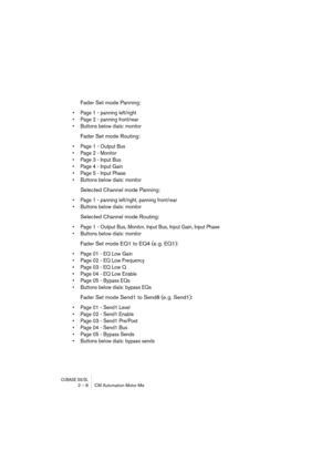 Page 8 
CUBASE SX/SL
 
2 – 8 CM Automation Motor Mix 
Fader Set mode Panning: 
• Page 1 - panning left/right
• Page 2 - panning front/rear
• Buttons below dials: monitor
 
Fader Set mode Routing: 
• Page 1 - Output Bus
• Page 2 - Monitor
• Page 3 - Input Bus
• Page 4 - Input Gain
• Page 5 - Input Phase
• Buttons below dials: monitor
 
Selected Channel mode Panning: 
• Page 1 - panning left/right, panning front/rear
• Buttons below dials: monitor
 
Selected Channel mode Routing: 
• Page 1 - Output Bus, Monitor,...
