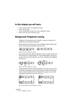 Page 102CUBASE SX6 – 102 Polyphonic voicing
In this chapter you will learn:
• How to decide when to use polyphonic voicing.
• How to set up voices.
• How to automatically convert your score to polyphonic voicing.
• How to enter and move notes into voices.
Background: Polyphonic voicing
Polyphonic voicing allows you to resolve a number of situations im-
possible to score properly otherwise:
• Notes starting at the same position, but with different lengths. Without poly-
phonic voicing you get unnecessary amounts...