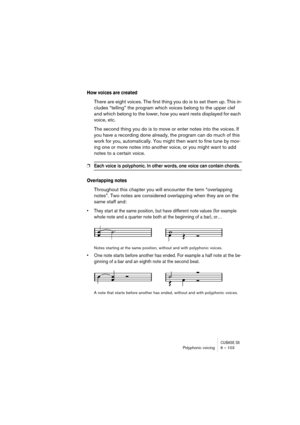 Page 103CUBASE SXPolyphonic voicing 6 – 103
How voices are created
There are eight voices. The first thing you do is to set them up. This in-
cludes “telling” the program which voices belong to the upper clef 
and which belong to the lower, how you want rests displayed for each 
voice, etc.
The second thing you do is to move or enter notes into the voices. If 
you have a recording done already, the program can do much of this 
work for you, automatically. You might then want to fine tune by mov-
ing one or more...