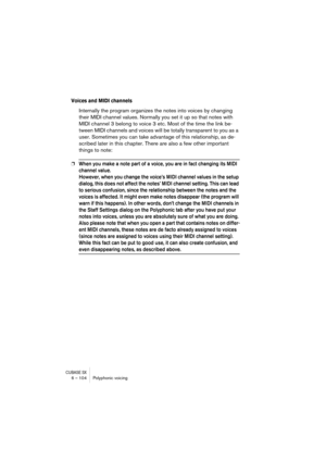 Page 104CUBASE SX6 – 104 Polyphonic voicing
Voices and MIDI channels
Internally the program organizes the notes into voices by changing 
their MIDI channel values. Normally you set it up so that notes with 
MIDI channel 3 belong to voice 3 etc. Most of the time the link be-
tween MIDI channels and voices will be totally transparent to you as a 
user. Sometimes you can take advantage of this relationship, as de-
scribed later in this chapter. There are also a few other important 
things to note:
❐When you make a...
