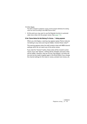 Page 107CUBASE SXPolyphonic voicing 6 – 107
11.Click Apply.
The staff is changed to polyphonic voicing, and the program distributes the existing 
notes into voices according to their MIDI channel values.
•At this point you may want to use the Explode function to automati-
cally move notes into the proper voices. See page 112.
If the “Some Notes Do Not Belong To Voices…” dialog appears
When you click Apply, a warning may appear saying “Some notes do 
not belong to any voice and may be hidden. Correct these...