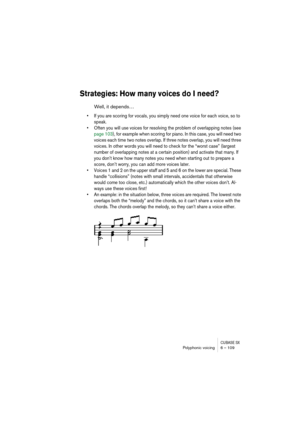 Page 109CUBASE SXPolyphonic voicing 6 – 109
Strategies: How many voices do I need?
Well, it depends…
• If you are scoring for vocals, you simply need one voice for each voice, so to 
speak.
• Often you will use voices for resolving the problem of overlapping notes (see 
page 103), for example when scoring for piano. In this case, you will need two 
voices each time two notes overlap. If three notes overlap, you will need three 
voices. In other words you will need to check for the “worst case” (largest 
number...