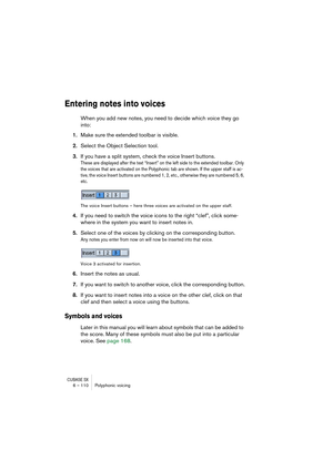 Page 110CUBASE SX6 – 110 Polyphonic voicing
Entering notes into voices
When you add new notes, you need to decide which voice they go 
into:
1.Make sure the extended toolbar is visible.
2.Select the Object Selection tool.
3.If you have a split system, check the voice Insert buttons.
These are displayed after the text “Insert” on the left side to the extended toolbar. Only 
the voices that are activated on the Polyphonic tab are shown. If the upper staff is ac-
tive, the voice Insert buttons are numbered 1, 2,...