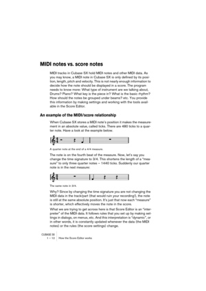 Page 12 
CUBASE SX
 
1 – 12 How the Score Editor works 
MIDI notes vs. score notes
 
MIDI tracks in Cubase SX hold MIDI notes and other MIDI data. As 
you may know, a MIDI note in Cubase SX is only defined by its posi-
tion, length, pitch and velocity. This is not nearly enough information to 
decide how the note should be displayed in a score. The program 
needs to know more: What type of instrument are we talking about, 
Drums? Piano? What key is the piece in? What is the basic rhythm? 
How should the notes...