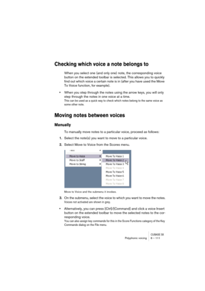 Page 111CUBASE SXPolyphonic voicing 6 – 111
Checking which voice a note belongs to
When you select one (and only one) note, the corresponding voice 
button on the extended toolbar is selected. This allows you to quickly 
find out which voice a certain note is in (after you have used the Move 
To Voice function, for example).
•When you step through the notes using the arrow keys, you will only 
step through the notes in one voice at a time. 
This can be used as a quick way to check which notes belong to the same...