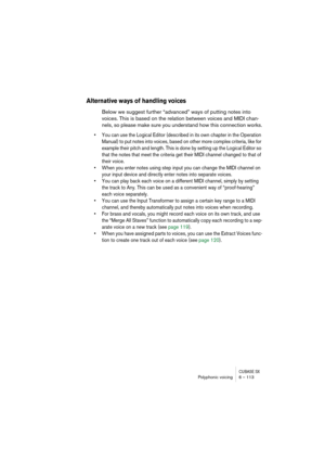 Page 113CUBASE SXPolyphonic voicing 6 – 113
Alternative ways of handling voices
Below we suggest further “advanced” ways of putting notes into 
voices. This is based on the relation between voices and MIDI chan-
nels, so please make sure you understand how this connection works.
• You can use the Logical Editor (described in its own chapter in the Operation 
Manual) to put notes into voices, based on other more complex criteria, like for 
example their pitch and length. This is done by setting up the Logical...