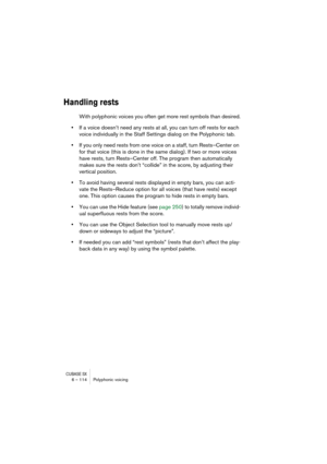 Page 114CUBASE SX6 – 114 Polyphonic voicing
Handling rests
With polyphonic voices you often get more rest symbols than desired.
•If a voice doesn’t need any rests at all, you can turn off rests for each 
voice individually in the Staff Settings dialog on the Polyphonic tab.
•If you only need rests from one voice on a staff, turn Rests–Center on 
for that voice (this is done in the same dialog). If two or more voices 
have rests, turn Rests–Center off. The program then automatically 
makes sure the rests don’t...