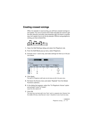 Page 117CUBASE SXPolyphonic voicing 6 – 117
Creating crossed voicings
Often, for example in vocal scoring, you will have crossed voicings on 
one system. You can of course move notes manually into voices to get 
the stem direction and other note properties right, but there’s a quicker 
way. Let’s explain how to do this by example. Without using polyphonic 
voicing, you have entered this:
1.Open the Staff Settings dialog and select the Polyphonic tab.
2.From the Staff Mode pop-up menu, select Polyphonic....