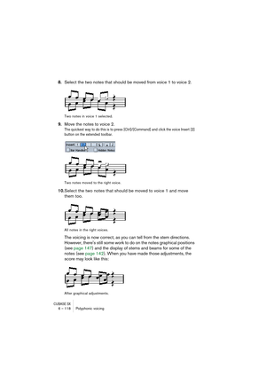 Page 118CUBASE SX6 – 118 Polyphonic voicing
8.Select the two notes that should be moved from voice 1 to voice 2.
Two notes in voice 1 selected.
9.Move the notes to voice 2.
The quickest way to do this is to press [Ctrl]/[Command] and click the voice Insert [2] 
button on the extended toolbar.
Two notes moved to the right voice.
10.Select the two notes that should be moved to voice 1 and move 
them too.
All notes in the right voices.
The voicing is now correct, as you can tell from the stem directions. 
However,...