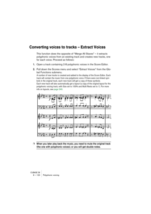 Page 120CUBASE SX6 – 120 Polyphonic voicing
Converting voices to tracks – Extract Voices
This function does the opposite of “Merge All Staves” – it extracts 
polyphonic voices from an existing track and creates new tracks, one 
for each voice. Proceed as follows:
1.Open a track containing 2-8 polyphonic voices in the Score Editor.
2.Pull down the Scores menu and select “Extract Voices” from the Glo-
bal Functions submenu.
A number of new tracks is created and added to the display of the Score Editor. Each 
track...