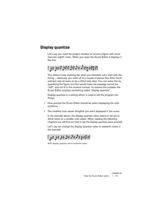 Page 13 
CUBASE SX
 
How the Score Editor works 1 – 13 
Display quantize
 
Let’s say you used the project window to record a figure with some 
staccato eighth notes. When you open the Score Editor it displays it 
like this:
This doesn’t look anything like what you intended. Let’s start with the 
timing – obviously, you were off at a couple of places (the third, fourth 
and last note all seem to be a 32nd note late). You can solve this by 
quantizing the figure, but this would make the passage sound too...