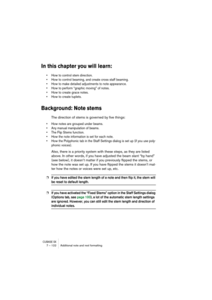Page 122CUBASE SX7 – 122 Additional note and rest formatting
In this chapter you will learn:
• How to control stem direction.
• How to control beaming, and create cross staff beaming.
• How to make detailed adjustments to note appearance.
• How to perform “graphic moving” of notes.
• How to create grace notes.
• How to create tuplets.
Background: Note stems
The direction of stems is governed by five things:
• How notes are grouped under beams.
• Any manual manipulation of beams.
• The Flip Stems function.
• How...