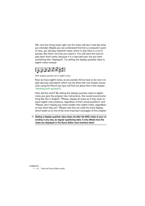 Page 14 
CUBASE SX
 
1 – 14 How the Score Editor works 
OK, now the timing looks right, but the notes still don’t look like what 
you intended. Maybe you can understand that from a computer’s point 
of view, you did play sixteenth notes, which is why there is a lot of 
pauses. But that’s not how you meant it. You still want the track to 
play back short notes, because it is a staccato part, but you want 
something else “displayed”. Try setting the display quantize value to 
eighth notes instead: 
With display...