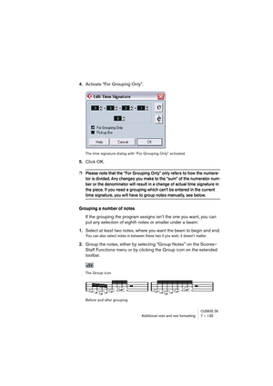 Page 135CUBASE SXAdditional note and rest formatting 7 – 135
4.Activate “For Grouping Only”.
The time signature dialog with “For Grouping Only” activated.
5.Click OK.
❐Please note that the “For Grouping Only” only refers to how the numera-
tor is divided. Any changes you make to the “sum” of the numerator num-
ber or the denominator will result in a change of actual time signature in 
the piece. If you need a grouping which can’t be entered in the current 
time signature, you will have to group notes manually,...