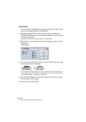 Page 136CUBASE SX7 – 136 Additional note and rest formatting
Group options
You can choose individually for each group whether you want it to be 
shown with regular beaming or as “Repeats”:
1.Display the display filter bar in the Scores window (by clicking the 
“Show Filter View” button on the toolbar) and make sure the “Grouping” 
checkbox is activated.
Now, you will see the text “Grouping” below all created groups.
2.Double click on the “Grouping” text for the group you want to make 
settings for.
A dialog...