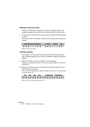 Page 138CUBASE SX7 – 138 Additional note and rest formatting
Removing a note from a group
There is no dedicated “ungroup” command, simply because it isn’t 
needed. A group can consist of one note if you wish. In other words… 
• To remove one note at the end of a group, select it and proceed with grouping 
as above.
• If you select notes in the middle of a beam and then group, three groups are 
created.
Before and after grouping.
Automatic grouping
The program can also go through the selected notes and automati-...