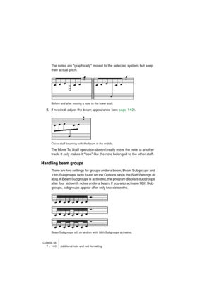 Page 140CUBASE SX7 – 140 Additional note and rest formatting
The notes are “graphically” moved to the selected system, but keep 
their actual pitch.
Before and after moving a note to the lower staff.
5.If needed, adjust the beam appearance (see page 142).
Cross staff beaming with the beam in the middle.
The Move To Staff operation doesn’t really move the note to another 
track. It only makes it “look” like the note belonged to the other staff.
Handling beam groups
There are two settings for groups under a beam,...