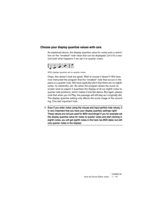 Page 15 
CUBASE SX
 
How the Score Editor works 1 – 15 
Choose your display quantize values with care
 
As explained above, the display quantize value for notes puts a restric-
tion on the “smallest” note value that can be displayed. Let’s for a sec-
ond look what happens if we set it to quarter notes: 
With display quantize set to quarter notes. 
Oops, this doesn’t look too good. Well of course it doesn’t! We have 
now instructed the program that the “smallest” note that occurs in the 
piece is a quarter note....