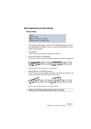 Page 141CUBASE SXAdditional note and rest formatting 7 – 141
Beam appearance and slant settings
Global settings
The Notation Style dialog on the Scores–Global Settings menu has a 
tab called Beams and Bars. There you will find three options for how 
beams should appear:
•Thick Beams.
Activate this if you want beams to be displayed as thick lines.
•Show Small Slants as Flat Beams.
When this is activated, beams that would be only slightly slanted will be displayed flat.
Without and with “Show Small Slants as Flat...