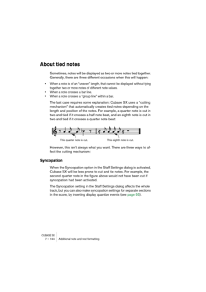 Page 144CUBASE SX7 – 144 Additional note and rest formatting
About tied notes
Sometimes, notes will be displayed as two or more notes tied together. 
Generally, there are three different occasions when this will happen:
• When a note is of an “uneven” length, that cannot be displayed without tying 
together two or more notes of different note values.
• When a note crosses a bar line.
• When a note crosses a “group line” within a bar.
The last case requires some explanation: Cubase SX uses a “cutting 
mechanism”...