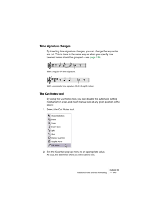 Page 145CUBASE SXAdditional note and rest formatting 7 – 145
Time signature changes
By inserting time signature changes, you can change the way notes 
are cut. This is done in the same way as when you specify how 
beamed notes should be grouped – see page 134.
The Cut Notes tool
By using the Cut Notes tool, you can disable the automatic cutting 
mechanism in a bar, and insert manual cuts at any given position in the 
score:
1.Select the Cut Notes tool.
2.Set the Quantize pop-up menu to an appropriate value.
As...