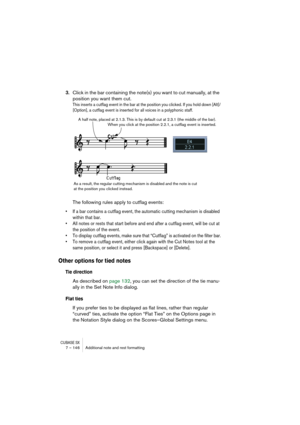 Page 146CUBASE SX7 – 146 Additional note and rest formatting
3.Click in the bar containing the note(s) you want to cut manually, at the 
position you want them cut.
This inserts a cutflag event in the bar at the position you clicked. If you hold down [Alt]/
[Option], a cutflag event is inserted for all voices in a polyphonic staff.
The following rules apply to cutflag events:
• If a bar contains a cutflag event, the automatic cutting mechanism is disabled 
within that bar.
• All notes or rests that start before...