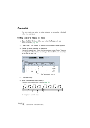 Page 148CUBASE SX7 – 148 Additional note and rest formatting
Cue notes
You can create cue notes by using voices or by converting individual 
notes into cue notes.
Setting a voice to display cue notes
1.Open the Staff Settings dialog and select the Polyphonic tab.
This is described on page 105.
2.Click in the “Cue” column for the voice, so that a tick mark appears.
3.Decide for a rest handling for the voice.
You might for example leave “Rests–Show” activated and activate “Reduce”. If you do, 
you will get rests...