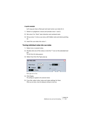 Page 149CUBASE SXAdditional note and rest formatting 7 – 149
A quick example
Let’s say you have a flute part and want some cue notes for it.
1.Switch on polyphonic voices and activate voice 1 and 2.
2.Set voice 2 to “Auto” stem direction and centered rests.
3.Set up voice 1 to be a cue voice, with hidden rests and stems pointing 
up.
4.Insert the cue notes into voice 1.
Turning individual notes into cue notes
1.Select one or several notes.
2.Double click one of the notes or click the “i” icon on the extended...