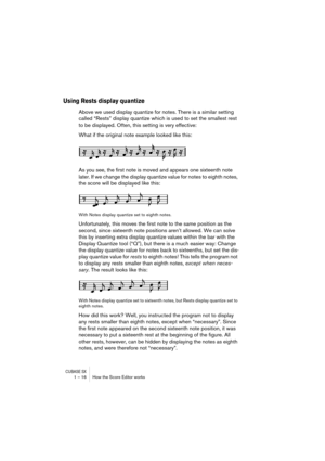 Page 16 
CUBASE SX
 
1 – 16 How the Score Editor works 
Using Rests display quantize
 
Above we used display quantize for notes. There is a similar setting 
called “Rests” display quantize which is used to set the smallest rest 
to be displayed. Often, this setting is very effective:
What if the original note example looked like this:
As you see, the first note is moved and appears one sixteenth note 
later. If we change the display quantize value for notes to eighth notes, 
the score will be displayed like...