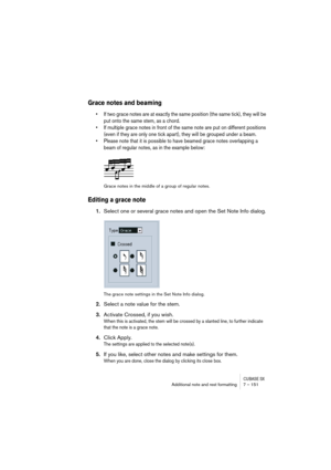 Page 151CUBASE SXAdditional note and rest formatting 7 – 151
Grace notes and beaming
• If two grace notes are at exactly the same position (the same tick), they will be 
put onto the same stem, as a chord.
• If multiple grace notes in front of the same note are put on different positions 
(even if they are only one tick apart), they will be grouped under a beam.
• Please note that it is possible to have beamed grace notes overlapping a 
beam of regular notes, as in the example below:
Grace notes in the middle of...