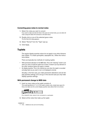 Page 152CUBASE SX7 – 152 Additional note and rest formatting
Converting grace notes to normal notes
1.Select the notes you want to convert.
If you want to make sure that all notes in the score are normal notes, you can select all 
notes (using the Select All command on the Edit menu).
2.Double click on one of the selected grace notes.
The Set Note Info dialog appears.
3.Select “Normal” from the “Type” pop-up.
4.Click Apply.
Tuplets
The regular display quantize values do not apply to any other divisions 
than...