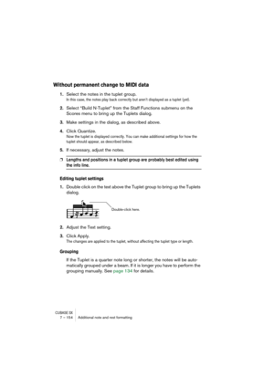Page 154CUBASE SX7 – 154 Additional note and rest formatting
Without permanent change to MIDI data
1.Select the notes in the tuplet group.
In this case, the notes play back correctly but aren’t displayed as a tuplet (yet).
2.Select “Build N-Tuplet” from the Staff Functions submenu on the 
Scores menu to bring up the Tuplets dialog.
3.Make settings in the dialog, as described above.
4.Click Quantize.
Now the tuplet is displayed correctly. You can make additional settings for how the 
tuplet should appear, as...